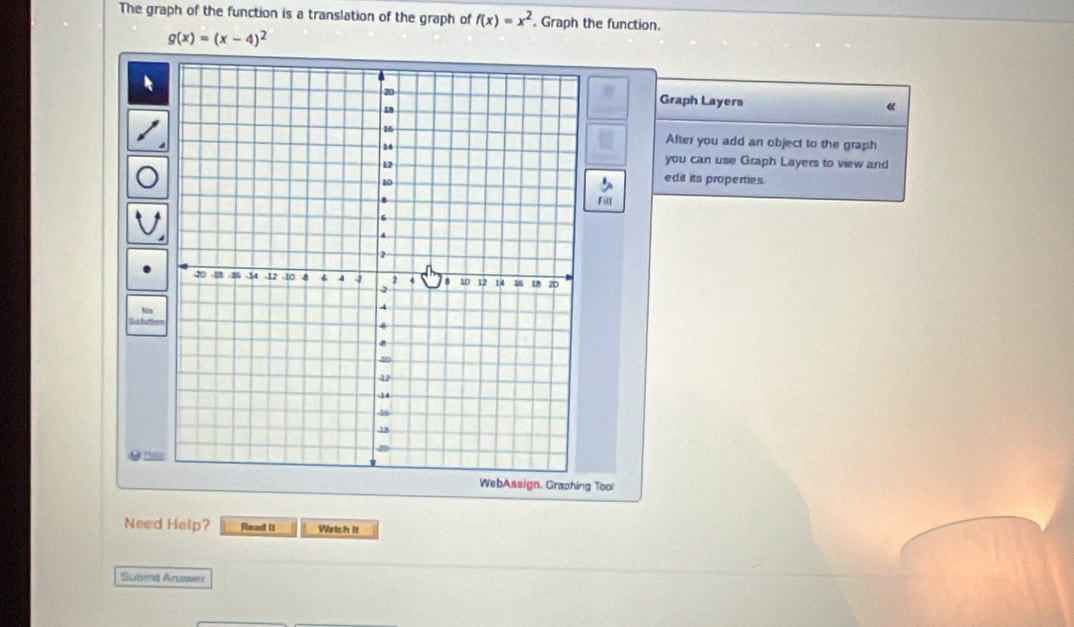 The graph of the function is a translation of the graph of f(x)=x^2 , Graph the function.
g(x)=(x-4)^2
Graph Layers 《
After you add an object to the graph
you can use Graph Layers to view and
edit its properties.
Fill
O 
WebAssign, Graphing Tool
Need Help? Read II Watch it
Submt Answer