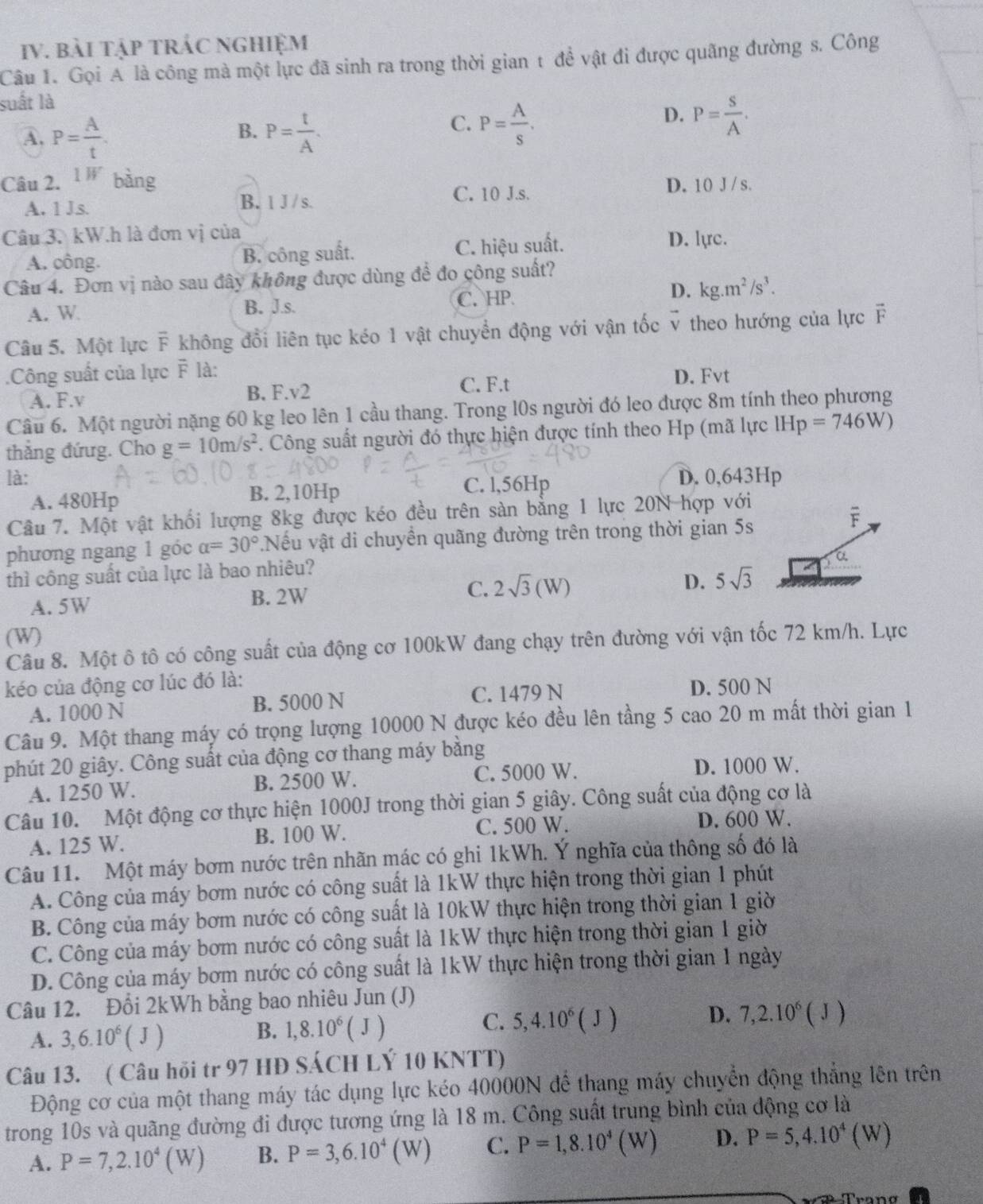 bài tập tRÁC NgHiệm
Câu 1. Gọi A là công mà một lực đã sinh ra trong thời gian t đề vật đi được quãng đường s. Công
suất là
B.
A. P= A/t . P= t/A .
D.
C. P= A/s . P= S/A .
Câu 2. 1W bàng D. 10 J/ s.
A. 1 Js. B. 1 J / s.
C. 10 J.s.
Câu 3. kW.h là đơn vị của
A. công. B. công suất. C. hiệu suất. D. lyc.
Câu 4. Đơn vị nào sau đây không được dùng để đo công suất?
D.
A. W B. J.s. C. HP kg.m^2/s^3.
Câu 5. Một lực F không đổi liên tục kéo 1 vật chuyển động với vận tốc v theo hướng của lực F
.Công suất của lực F là:
C. F.t D. Fvt
A. F.v B. F.v2
Câu 6. Một người nặng 60 kg leo lên 1 cầu thang. Trong l0s người đó leo được 8m tính theo phương
thắng đứug. Cho g=10m/s^2. Công suất người đó thực hiện được tính theo Hp (mã lực IHp=746W)
là: D. 0,643Hp
A. 480Hp B. 2,10Hp C. l,56Hp
Câu 7. Một vật khối lượng 8kg được kéo đều trên sàn bằng 1 lực 20N hợp với
phương ngang 1 góc alpha =30° Nếu vật di chuyền quãng đường trên trong thời gian 5s
F
thì công suất của lực là bao nhiêu?
a
D.
A. 5W B. 2W C. 2sqrt(3)(W) 5sqrt(3)
(W)
Câu 8. Một ô tô có công suất của động cơ 100kW đang chạy trên đường với vận tốc 72 km/h. Lực
kéo của động cơ lúc đó là:
A. 1000 N B. 5000 N C. 1479 N D. 500 N
Câu 9. Một thang máy có trọng lượng 10000 N được kéo đều lên tầng 5 cao 20 m mất thời gian 1
phút 20 giây. Công suất của động cơ thang máy bằng
A. 1250 W. B. 2500 W. C. 5000 W. D. 1000 W.
Câu 10. Một động cơ thực hiện 1000J trong thời gian 5 giây. Công suất của động cơ là
A. 125 W. B. 100 W. C. 500 W. D. 600 W.
Câu 11. Một máy bơm nước trên nhãn mác có ghi 1kWh. Ý nghĩa của thông số đó là
A. Công của máy bơm nước có công suất là 1kW thực hiện trong thời gian 1 phút
B. Công của máy bơm nước có công suất là 10kW thực hiện trong thời gian 1 giờ
C. Công của máy bơm nước có công suất là 1kW thực hiện trong thời gian 1 giờ
D. Công của máy bơm nước có công suất là 1kW thực hiện trong thời gian 1 ngày
Câu 12. Đổi 2kWh bằng bao nhiêu Jun (J)
A. 3,6.10^6(J)
B. 1,8.10^6(J)
D.
C. 5,4.10^6(J) 7,2.10^6(J)
Câu 13. ( Câu hỏi tr 97 HĐ SÁCH LÝ 10 KNTT)
Động cơ của một thang máy tác dụng lực kéo 40000N để thang máy chuyển động thắng lên trên
trong 10s và quãng đường đi được tương ứng là 18 m. Công suất trung bình của động cơ là
A. P=7,2.10^4(W) B. P=3,6.10^4(W) C. P=1,8.10^4(W) D. P=5,4.10^4(W)