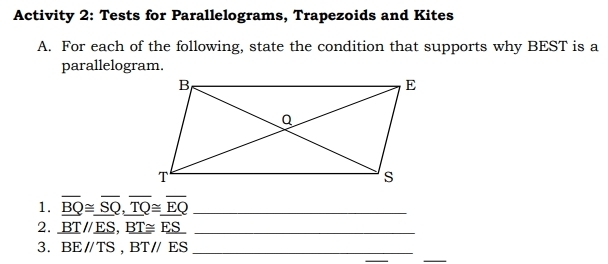 Activity 2: Tests for Parallelograms, Trapezoids and Kites 
A. For each of the following, state the condition that supports why BEST is a 
parallelogram. 
1. overline _ BQ≌ overline _ SQ, overline overline TQ≌ overline _ EQ _ 
2. _ BT//_ ES, _ BT≌ _ ES _ 
3. BEparallel TS, BTparallel ES _ 
_ 
_