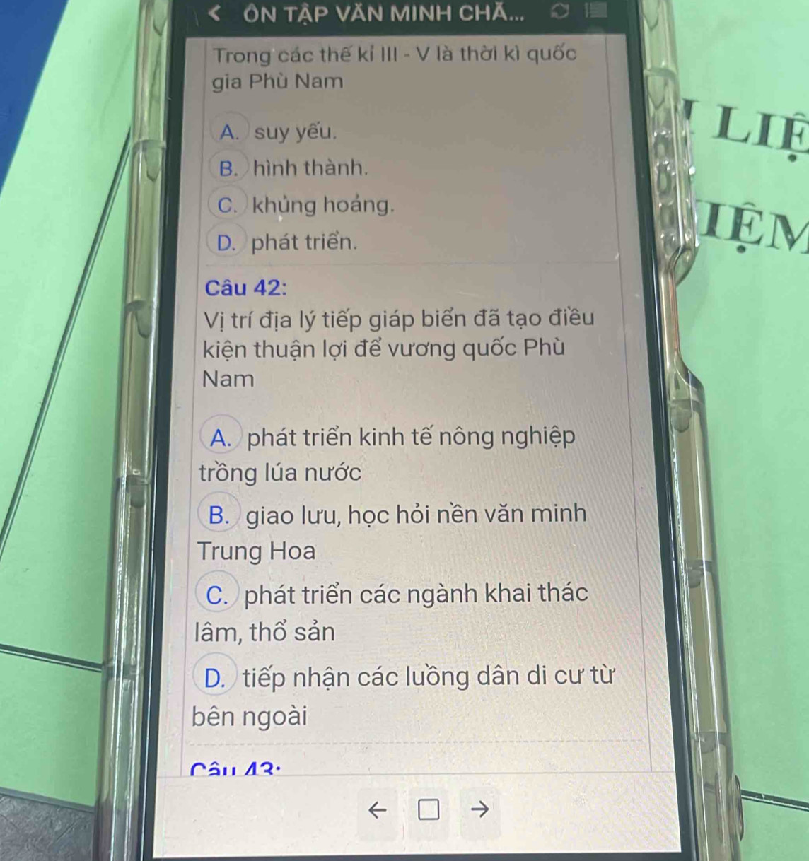 ÔN TậP VăN MINH Chă...
Trong các thế kỉ III - V là thời kì quốc
gia Phù Nam
A. ) suy yếu. LIF
B. hình thành.
C. khủng hoáng. iệm
D. phát triển.
Câu 42:
Vị trí địa lý tiếp giáp biển đã tạo điều
kiện thuận lợi để vương quốc Phù
Nam
A. phát triển kinh tế nông nghiệp
trồng lúa nước
B. giao lưu, học hỏi nền văn minh
Trung Hoa
C. phát triển các ngành khai thác
lâm, thổ sản
D. tiếp nhận các luồng dân di cư từ
bên ngoài
Câu 43.