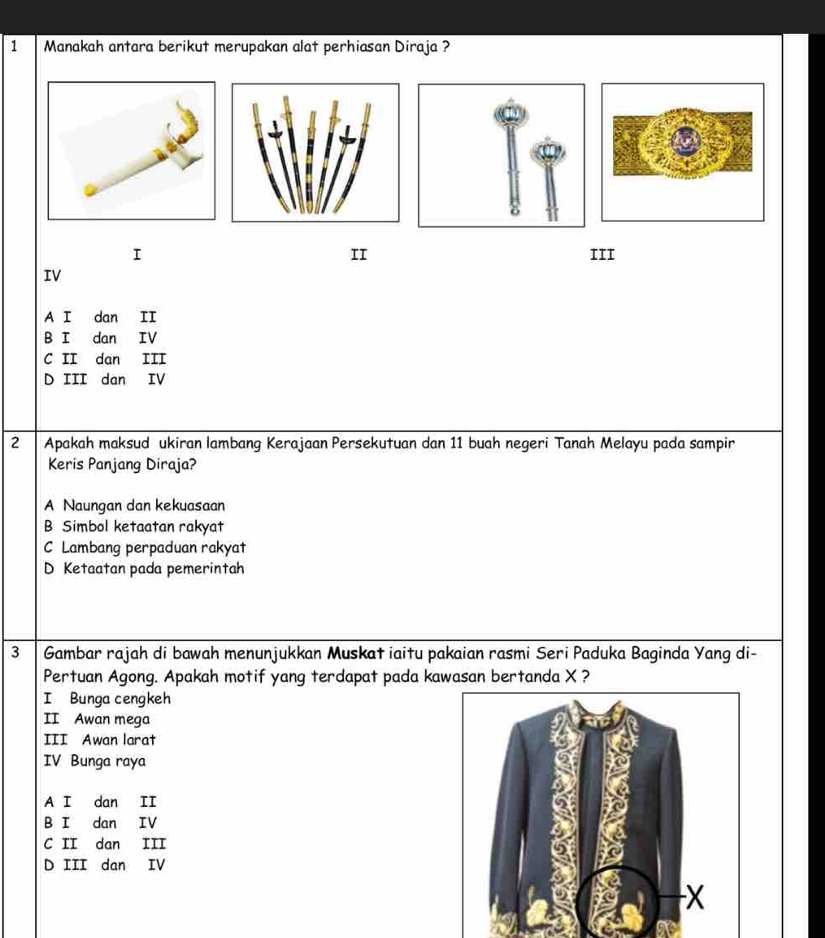 Manakah antara berikut merupakan alat perhiasan Diraja ?
II
I III
IV
A I dan II
B I dan IV
C II dan III
D III dan IV
2 Apakah maksud ukiran lambang Kerajaan Persekutuan dan 11 buah negeri Tanah Melayu pada sampir
Keris Panjang Diraja?
A Naungan dan kekuasaan
B Simbol ketaatan rakyat
C Lambang perpaduan rakyat
D Ketaatan pada pemerintah
3 Gambar rajah di bawah menunjukkan Muskat iaitu pakaian rasmi Seri Paduka Baginda Yang di-
Pertuan Agong. Apakah motif yang terdapat pada kawasan bertanda X ?
I Bunga cengkeh
II Awan mega
III Awan larat
IV Bunga raya
A I dan II
B I dan IV
C II dan III
D III dan IV