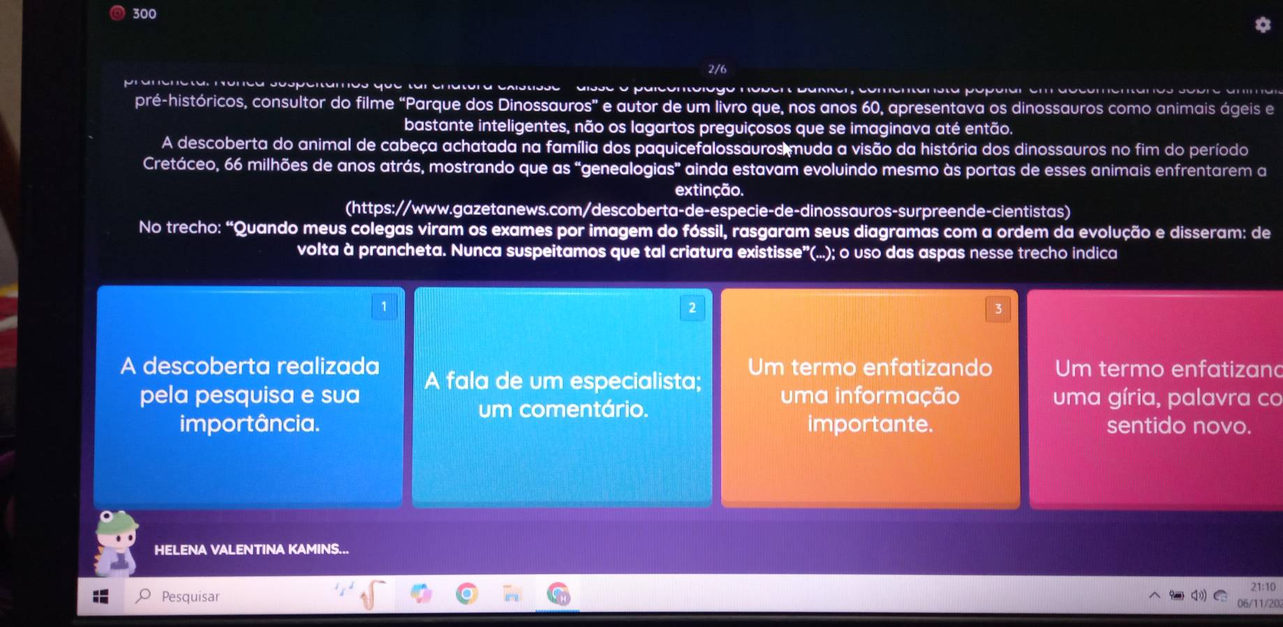 300 
2/6 
pré-históricos, consultor do filme “Parque dos Dinossauros” e autor de um livro que, nos anos 60, apresentava os dinossauros como animais ágeis e 
bastante inteligentes, não os lagartos preguiçosos que se imaginava até então. 
A descoberta do animal de cabeça achatada na família dos paquicefalossauros muda a visão da história dos dinossauros no fim do período 
Cretáceo, 66 milhões de anos atrás, mostrando que as “genealogias” ainda estavam evoluindo mesmo às portas de esses animais enfrentarem a 
extincão. 
(https://www.gazetanews.com/descoberta-de-especie-de-dinossauros-surpreende-cientistas) 
No trecho: “Quando meus colegas viram os exames por imagem do fóssil, rasgaram seus diagramas com a ordem da evolução e disseram: de 
volta à prancheta. Nunca suspeitamos que tal criatura existisse"(...); o uso das aspas nesse trecho indica 
3 
A descoberta realizada Um termo enfatizando Um termo enfatizand 
A fala de um especialista; 
pela pesquisa e sua uma informação uma gíria, palavra co 
um comentário. 
importância. importante. sentido novo. 
HELENA VALENTINA KAMINS... 
Pesquisar 
06/11/20