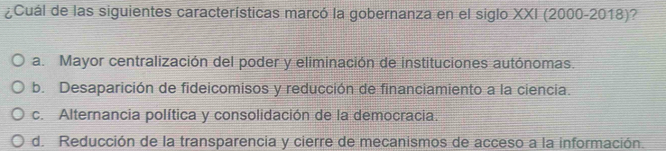 ¿Cuál de las siguientes características marcó la gobernanza en el siglo XXI (2000-2018)?
a. Mayor centralización del poder y eliminación de instituciones autónomas.
b. Desaparición de fideicomisos y reducción de financiamiento a la ciencia.
c. Alternancia política y consolidación de la democracia.
d. Reducción de la transparencia y cierre de mecanismos de acceso a la información.