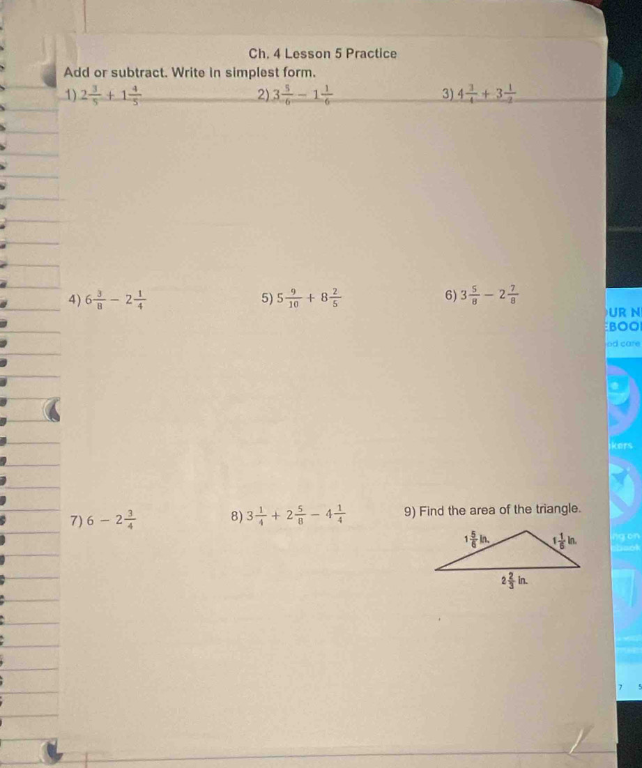 Ch. 4 Lesson 5 Practice
Add or subtract. Write in simplest form.
1) 2 3/5 +1 4/5  2) 3 5/6 -1 1/6  3) 4 3/4 +3 1/2 
4) 6 3/8 -2 1/4  5) 5 9/10 +8 2/5  6) 3 5/8 -2 7/8 
UR N
BOO
od care
ikers
7) 6-2 3/4  3 1/4 +2 5/8 -4 1/4  9) Find the area of the triangle.
8)
ng on