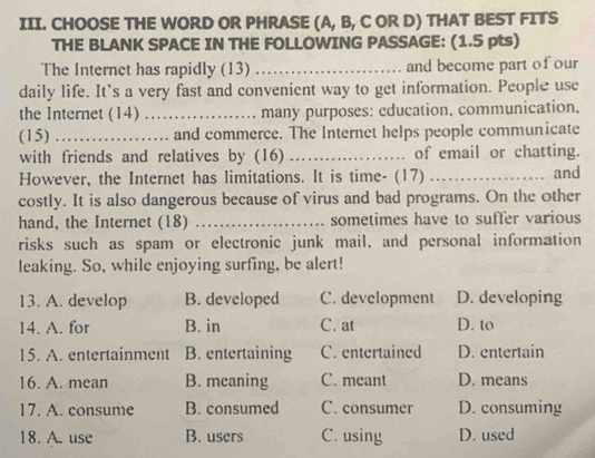 CHOOSE THE WORD OR PHRASE (A, B, C OR D) THAT BEST FITS
THE BLANK SPACE IN THE FOLLOWING PASSAGE: (1.5 pts)
The Internet has rapidly (13) _and become part of our
daily life. It`s a very fast and convenient way to get information. People use
the Internet (14) _many purposes: cducation, communication,
(15) _and commerce. The Internet helps people communicate
with friends and relatives by (16) _of email or chatting.
However, the Internet has limitations. It is time- (17) _and
costly. It is also dangerous because of virus and bad programs. On the other
hand, the Internet (18) _sometimes have to suffer various
risks such as spam or electronic junk mail, and personal information
leaking. So, while enjoying surfing, be alert!
13. A. develop B. developed C. development D. developing
14. A. for B. in C. at D. to
15. A. entertainment B. entertaining C. entertained D. entertain
16. A. mean B. meaning C. meant D. means
17. A. consume B. consumed C. consumer D. consuming
18. A. use B. users C. using D. used