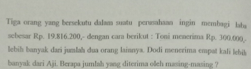 Tiga orang yang bersekutu dalam suatu perusahaan ingin membagi laba 
sebesar Rp. 19.816.200,- dengan cara berikut : Toni menerima Rp. 300.000,- 
lebih banyak dari jumlah dua orang lainnya. Dodi menerima empat kali lebih 
banyak dari Aji. Berapa jumlah yang diterima oleh masing-masing ?