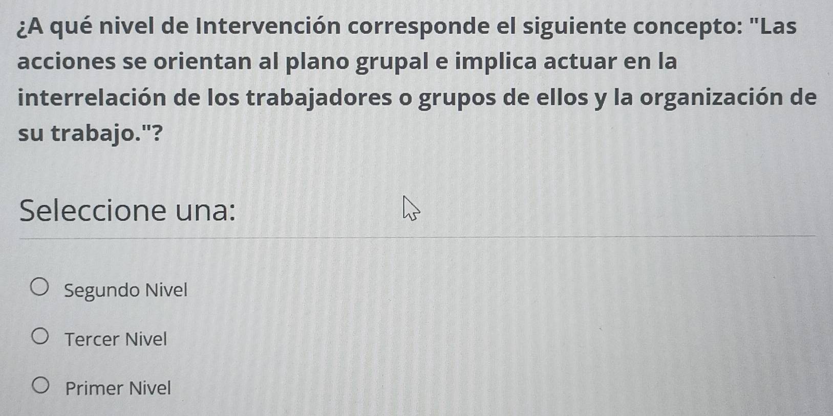 ¿A qué nivel de Intervención corresponde el siguiente concepto: "Las
acciones se orientan al plano grupal e implica actuar en la
interrelación de los trabajadores o grupos de ellos y la organización de
su trabajo."?
Seleccione una:
Segundo Nivel
Tercer Nivel
Primer Nivel