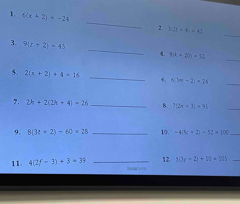 6(x+2)=-24
_ 
_ 
2. 3(2t+4)=42
_ 
3. 9(z+2)=45
4. 8(k+20)=52
_ 
5. 2(x+2)+4=16 _ 
6. 6(3m-2)=24
_ 
7. 2h+2(2h+4)=26 _8. 7(2n+3)=91
_ 
9. 8(3t+2)-60=28 _10. -4(8c+2)-52=100 _ 
12. 
11. 4(2f-3)+3=39 _ 5(3y+2)+10=105 _ 
Zoom: 1.44x