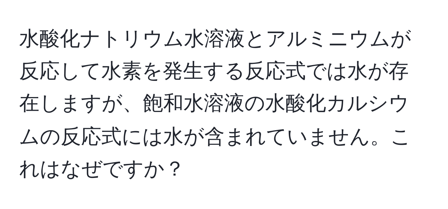 水酸化ナトリウム水溶液とアルミニウムが反応して水素を発生する反応式では水が存在しますが、飽和水溶液の水酸化カルシウムの反応式には水が含まれていません。これはなぜですか？