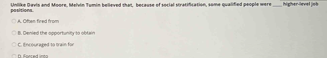 Unlike Davis and Moore, Melvin Tumin believed that, because of social stratification, some qualified people were_ higher-level job
positions.
A. Often fired from
B. Denied the opportunity to obtain
C. Encouraged to train for
D. Forced into