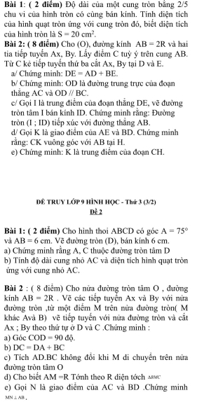 Độ dài của một cung tròn bằng 2/5
chu vi của hình tròn có cùng bán kính. Tính diện tích
của hình quạt tròn ứng với cung tròn đó, biết diện tích
của hình tròn là S=20cm^2.
Bài 2: ( 8 điểm) Cho (O), đường kính AB=2R và hai
tia tiếp tuyển Ax, By. Lấy điểm C tuỳ ý trên cung AB.
Từ C kẻ tiếp tuyến thứ ba cắt Ax, By tại D và E.
a/ Chứng minh: DE=AD+BE.
b/ Chứng minh: OD là đường trung trực của đoạn
thẳng AC và ODparallel BC.
c/ Gọi I là trung điểm của đoạn thẳng DE, vẽ đường
tròn tâm I bán kính ID. Chứng minh rằng: Đường
tròn (I ; ID) tiếp xúc với đường thẳng AB.
d/ Gọi K là giao điểm của AE và BD. Chứng minh
rằng: CK vuông góc với AB tại H.
e) Chứng minh: K là trung điểm của đoạn CH.
ĐE TRUY LỚP 9 HÌNH HỌC - Thứ 3 (3/2)
Đễ 2
Bài 1: ( 2 điểm) Cho hình thoi ABCD có góc A=75°
và AB=6cm. Vẽ đường tròn (D), bán kính 6 cm.
a) Chứng minh rằng A, C thuộc đường tròn tâm D
b) Tính độ dài cung nhỏ AC và diện tích hình quạt tròn
ứng với cung nhỏ AC.
Bài 2 : ( 8 điểm) Cho nửa đường tròn tâm O , đường
kinh AB=2R , Về các tiếp tuyển Ax và By với nửa
đường tròn ,từ một điểm M trên nửa đường tròn( M
khác Avà B) vẽ tiếp tuyển với nửa đường tròn và cắt
Ax ; By theo thứ tự ở D và C .Chứng minh :
a) Góc COD=90 do
b) DC=DA+BC
c) Tích AD.BC không đổi khi M di chuyển trên nửa
đường tròn tâm O
d) Cho biết AM=R Tính theo R diện tớch &c
e) Gọi N là giao điểm của AC và BD .Chứng minh
MN⊥ AB_+