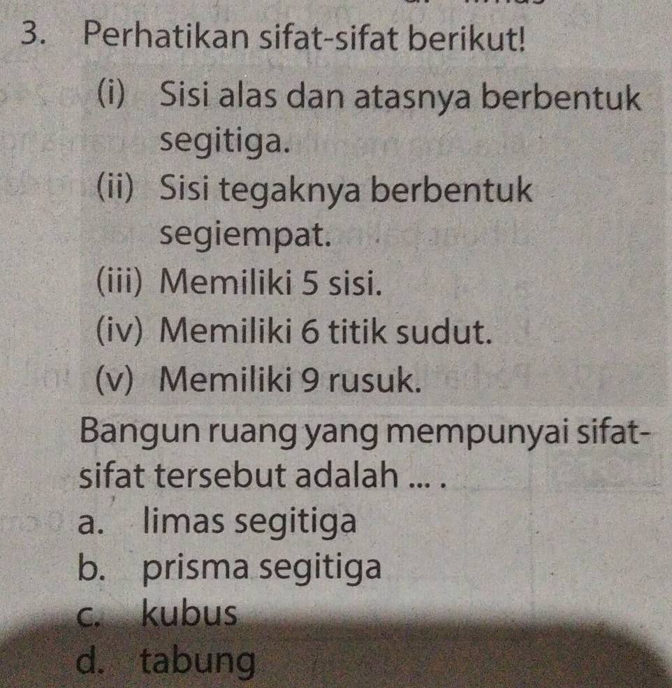 Perhatikan sifat-sifat berikut!
(i) Sisi alas dan atasnya berbentuk
segitiga.
(ii) Sisi tegaknya berbentuk
segiempat.
(iii) Memiliki 5 sisi.
(iv) Memiliki 6 titik sudut.
(v) Memiliki 9 rusuk.
Bangun ruang yang mempunyai sifat-
sifat tersebut adalah ... .
a. limas segitiga
b. prisma segitiga
c. kubus
d. tabung