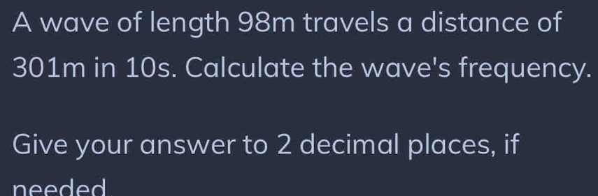 A wave of length 98m travels a distance of
301m in 10s. Calculate the wave's frequency. 
Give your answer to 2 decimal places, if 
needed