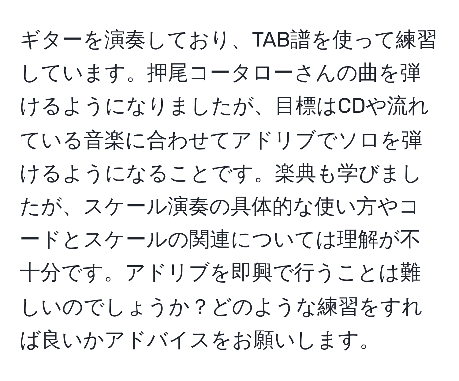 ギターを演奏しており、TAB譜を使って練習しています。押尾コータローさんの曲を弾けるようになりましたが、目標はCDや流れている音楽に合わせてアドリブでソロを弾けるようになることです。楽典も学びましたが、スケール演奏の具体的な使い方やコードとスケールの関連については理解が不十分です。アドリブを即興で行うことは難しいのでしょうか？どのような練習をすれば良いかアドバイスをお願いします。