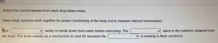 Select the correct answer from each drop-down menu. 
Many body systems work together for proper functioning of the body and to maintain internal homeostasis. 
The works to break down food eaten before exercising. The takes in the nutrients obtained from 
the food. The body sweats as a mechanism to cool off, because the is working to flush out toxins.