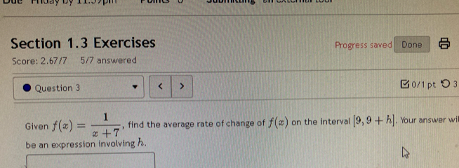 Phuày by 11 
Section 1.3 Exercises Progress saved Done 
Score: 2.67/7 5/7 answered 
Question 3 < > 0/1 pt つ 3 
Given f(x)= 1/x+7  , find the average rate of change of f(x) on the interval [9,9+h]. Your answer wi 
be an expression involving h.
