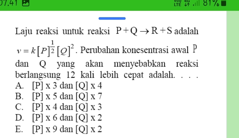 Vo 4G
07.41 LTÉ ↓↑ . ill 81%
Laju reaksi untuk reaksi P+Qto R+S adalah
v=k[P]^ 1/2 [Q]^2. Perubahan konesentrasi awal P
dan Q yang akan menyebabkan reaksi
berlangsung 12 kali lebih cepat adalah. · ·
A. [P]* 3 dan [Q]* 4
B. [P]* 5 dan [Q]* 7
C. [P]* 4 ( dan [Q]* 3
D. [P]* 6 dan [Q]* 2
E. [P]* 9 dan [Q]* 2