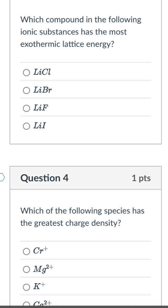 Which compound in the following
ionic substances has the most
exothermic lattice energy?
LiCl
LiBr
LiF
LiI
Question 4 1 pts
Which of the following species has
the greatest charge density?
Cr^+
Mg^(2+)
K^+
Ca^(2+)