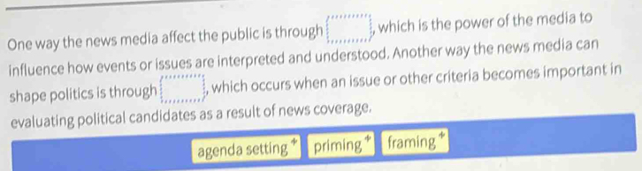 One way the news media affect the public is through □ , which is the power of the media to
influence how events or issues are interpreted and understood. Another way the news media can
shape politics is through □ , which occurs when an issue or other criteria becomes important in
evaluating political candidates as a result of news coverage.
agenda setting priming framing