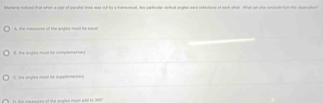 Martene noticed that when a pair of paraitel lines was cut by a trensversal, hwo particular vertical angles were reflections of each other. What can she concluds fon thes cosenvation
A. the measures of the angles must be equal
B. the angles must be complementary
th no es must be supplementan
D, the measures of the angles must add to 160°