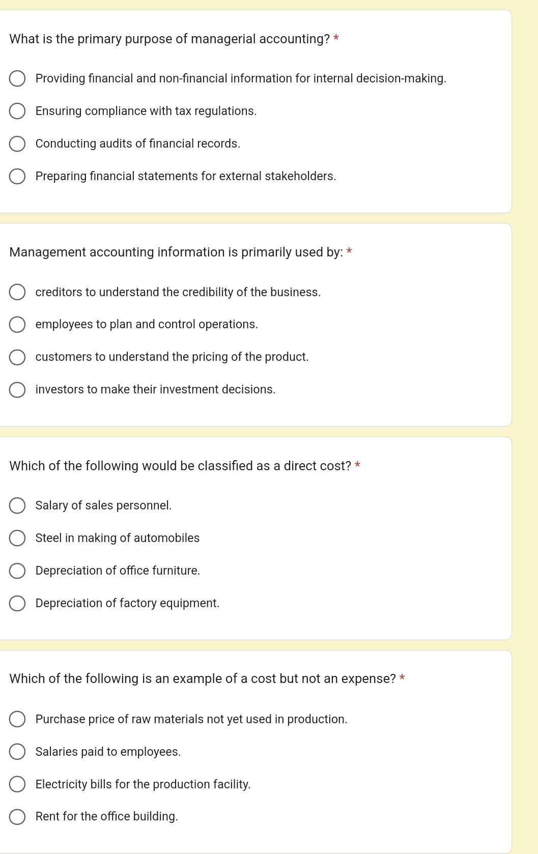 What is the primary purpose of managerial accounting? *
Providing financial and non-financial information for internal decision-making.
Ensuring compliance with tax regulations.
Conducting audits of financial records.
Preparing financial statements for external stakeholders.
Management accounting information is primarily used by: *
creditors to understand the credibility of the business.
employees to plan and control operations.
customers to understand the pricing of the product.
investors to make their investment decisions.
Which of the following would be classified as a direct cost? *
Salary of sales personnel.
Steel in making of automobiles
Depreciation of office furniture.
Depreciation of factory equipment.
Which of the following is an example of a cost but not an expense? *
Purchase price of raw materials not yet used in production.
Salaries paid to employees.
Electricity bills for the production facility.
Rent for the office building.