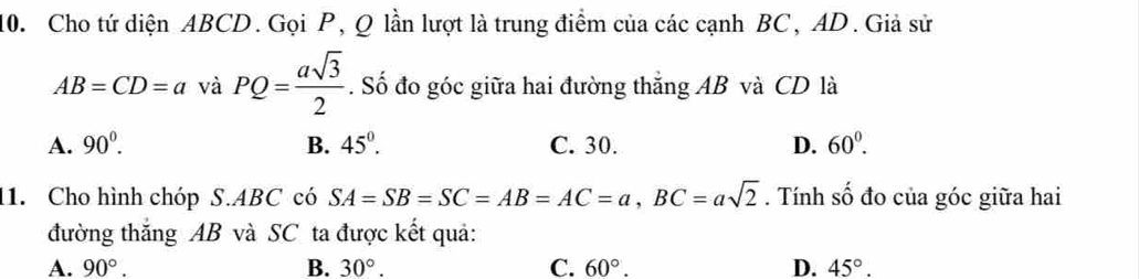 Cho tứ diện ABCD. Gọi P, Q lần lượt là trung điểm của các cạnh BC, AD. Giả sử
AB=CD=a và PQ= asqrt(3)/2 . Số đo góc giữa hai đường thắng AB và CD là
A. 90^0. B. 45°. C. 30. D. 60^0. 
1. Cho hình chóp S. ABC có SA=SB=SC=AB=AC=a, BC=asqrt(2). Tính 2y-9 đo của góc giữa hai
đường thăng AB và SC ta được kết quả:
A. 90°. B. 30°. C. 60°. D. 45°.