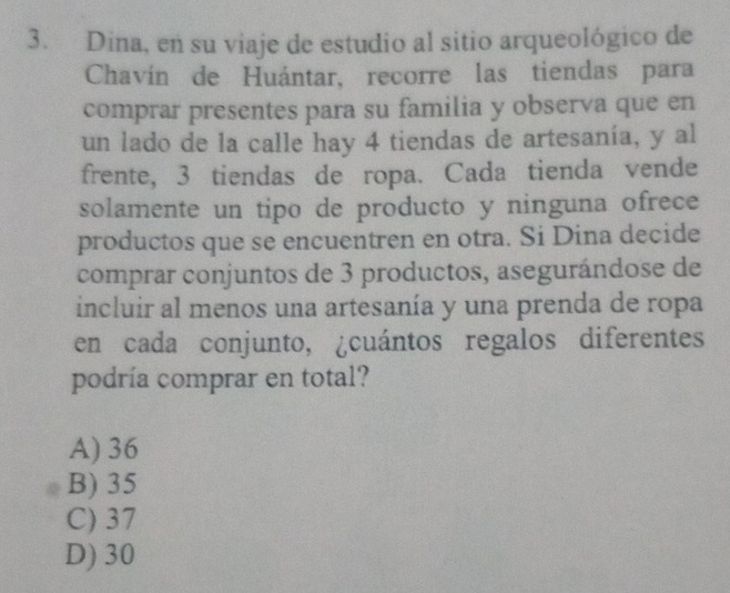 Dina, en su viaje de estudio al sitio arqueológico de
Chavín de Huántar, recorre las tiendas para
comprar presentes para su familia y observa que en
un lado de la calle hay 4 tiendas de artesanía, y al
frente, 3 tiendas de ropa. Cada tienda vende
solamente un tipo de producto y ninguna ofrece
productos que se encuentren en otra. Si Dina decide
comprar conjuntos de 3 productos, asegurándose de
incluir al menos una artesanía y una prenda de ropa
en cada conjunto, ¿cuántos regalos diferentes
podría comprar en total?
A) 36
B) 35
C) 37
D) 30