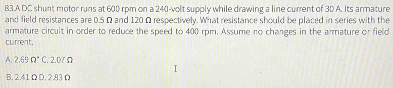 A DC shunt motor runs at 600 rpm on a 240-volt supply while drawing a line current of 30 A. Its armature
and field resistances are 0.5 Ω and 120 Ω respectively. What resistance should be placed in series with the
armature circuit in order to reduce the speed to 400 rpm. Assume no changes in the armature or field
current.
A. 2.69 Ω * C. 2.07 Ω
B. 2.41 Ω D. 2.83 Ω