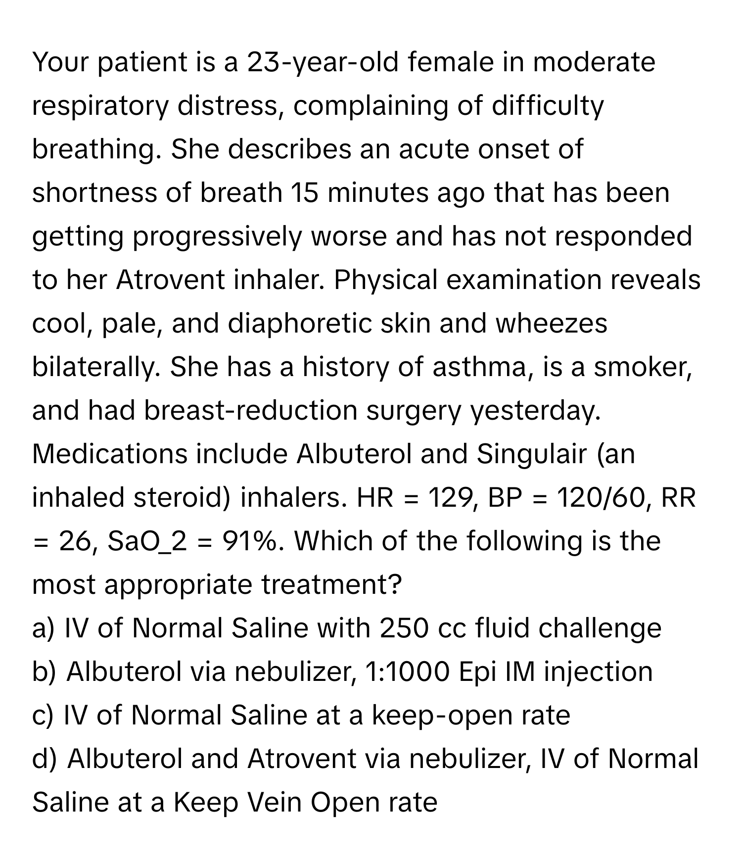 Your patient is a 23-year-old female in moderate respiratory distress, complaining of difficulty breathing. She describes an acute onset of shortness of breath 15 minutes ago that has been getting progressively worse and has not responded to her Atrovent inhaler. Physical examination reveals cool, pale, and diaphoretic skin and wheezes bilaterally. She has a history of asthma, is a smoker, and had breast-reduction surgery yesterday. Medications include Albuterol and Singulair (an inhaled steroid) inhalers. HR = 129, BP = 120/60, RR = 26, SaO_2 = 91%. Which of the following is the most appropriate treatment?

a) IV of Normal Saline with 250 cc fluid challenge 
b) Albuterol via nebulizer, 1:1000 Epi IM injection 
c) IV of Normal Saline at a keep-open rate 
d) Albuterol and Atrovent via nebulizer, IV of Normal Saline at a Keep Vein Open rate