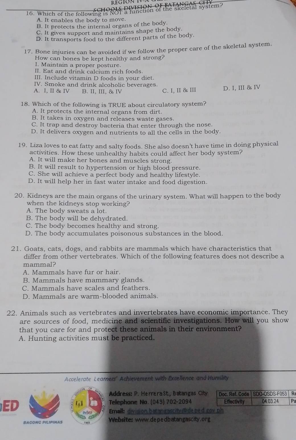 Which of the following is NOT a function of the skeletal system?
A. It enables the body to move.
B. It protects the internal organs of the body.
C. It gives support and maintains shape the body.
D. It transports food to the different parts of the body.
17. Bone injuries can be avoided if we follow the proper care of the skeletal system.
How can bones be kept healthy and strong?
I. Maintain a proper posture.
II. Eat and drink calcium rich foods.
III. Include vitamin D foods in your diet.
IV. Smoke and drink alcoholic beverages.
A. I, II & IV B. II, III, & IV C. I, II & III D. I, III & IV
18. Which of the following is TRUE about circulatory system?
A. It protects the internal organs from dirt.
B. It takes in oxygen and releases waste gases.
C. It trap and destroy bacteria that enter through the nose.
D. It delivers oxygen and nutrients to all the cells in the body.
19. Liza loves to eat fatty and salty foods. She also doesn’t have time in doing physical
activities. How these unhealthy habits could affect her body system?
A. It will make her bones and muscles strong.
B. It will result to hypertension or high blood pressure.
C. She will achieve a perfect body and healthy lifestyle.
D. It will help her in fast water intake and food digestion.
20. Kidneys are the main organs of the urinary system. What will happen to the body
when the kidneys stop working?
A. The body sweats a lot.
B. The body will be dehydrated.
C. The body becomes healthy and strong.
D. The body accumulates poisonous substances in the blood.
21. Goats, cats, dogs, and rabbits are mammals which have characteristics that
differ from other vertebrates. Which of the following features does not describe a
mammal?
A. Mammals have fur or hair.
B. Mammals have mammary glands.
C. Mammals have scales and feathers.
D. Mammals are warm-blooded animals.
22. Animals such as vertebrates and invertebrates have economic importance. They
are sources of food, medicine and scientific investigations. How will you show
that you care for and protect these animals in their environment?
A. Hunting activities must be practiced.
Accelerate Learners' Achievement with Excellence and Humility
Address: P. Herrera St., Batangas Citye
ED
Telephone No. (043) 702-2094 a
Email: division batangascityde bed gov ph
BACONG PVLIPINAS Website: www.depedbatangascity.org