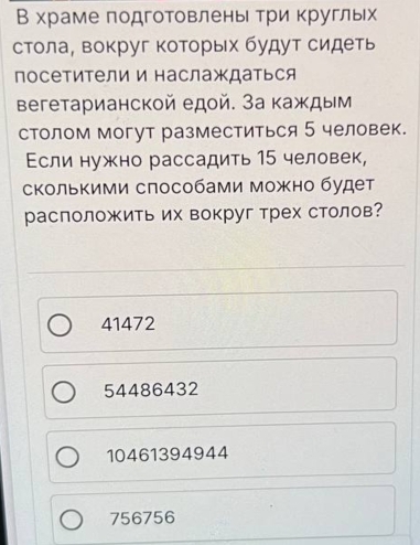 В храме подготовлены три круглых
стола, вокруг которых будут сидеть
посетители и наслаждаться
Βегетарианской едοй. За каждым
столом могут разместиться 5 человек.
Εсли нужно рассадить 15 человек,
сколькими слособами можно будет
расположить их вокруг трех столов?
41472
54486432
10461394944
756756