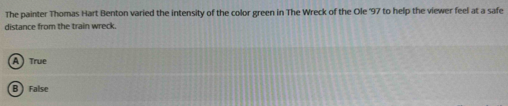 The painter Thomas Hart Benton varied the intensity of the color green in The Wreck of the Ole ’ 97 to help the viewer feel at a safe
distance from the train wreck.
A True
B  False