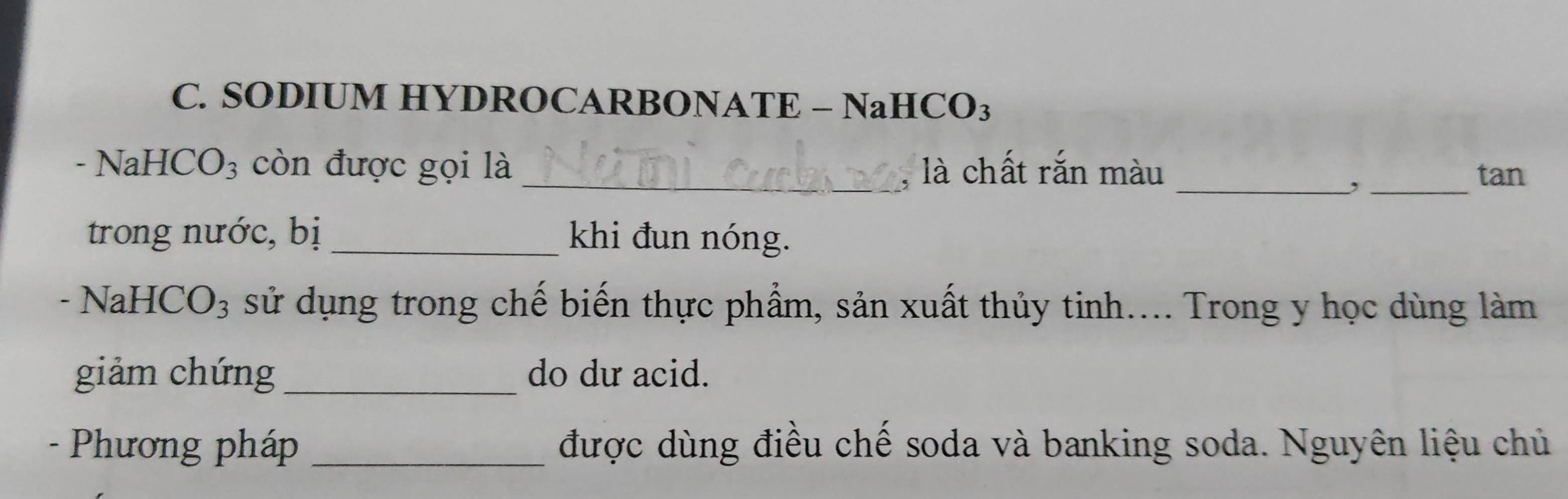 SODIUM HYDROCARBONATE - NaHCO₃ 
- NaHC 0 93 còn được gọi là _, là chất rắn màu_ 
_, 
tan 
trong nước, bị _khi đun nóng. 
- NaHCO₃ sử dụng trong chế biến thực phẩm, sản xuất thủy tinh.... Trong y học dùng làm 
giảm chứng _do dư acid. 
- Phương pháp _được dùng điều chế soda và banking soda. Nguyên liệu chủ