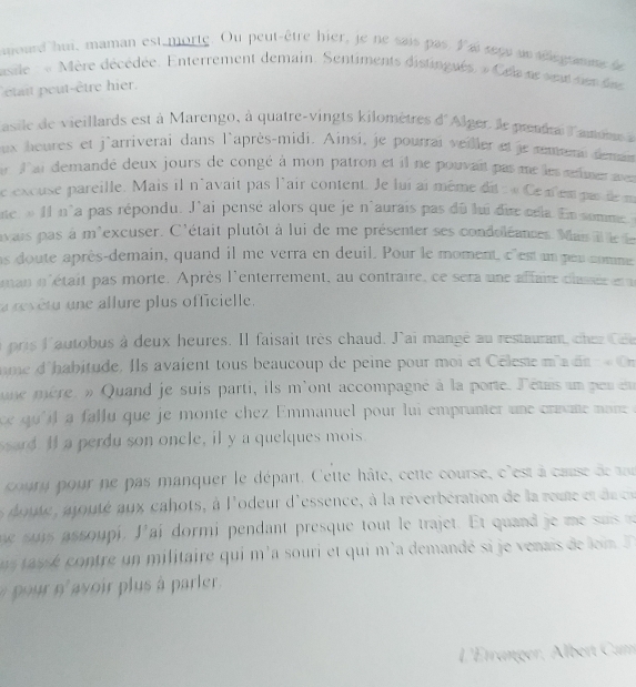 atourd hui, maman est morte. Ou peut-être hier, je ne sais pas l ai seçu un selegramme se
asile : « Mère décédée. Enterrement demain. Sentiments distingués. » Celane setden dee
était peut-être hier.
asile de vieillards est à Marengo, à quatre-vingts kilomètres d'Alger. le pnial l'amm 
ux houres et j'arriverai dans l'après-midi. Ainsi, je pourrai veiler et je remeni deman
r  l'ai demandé deux jours de congé à mon patron et il ne pouvait pas me les œlimer mn
le excuse pareille. Mais il n'avait pas l'air content. Je lui ai même dit :« Ce nem pue de m
ne » II n°a pas répondu. J'ai pensé alors que je n'aurais pas du lui dire crla. En somme 
avais pas à m'excuser. C'était plutôt à lui de me présenter ses condoléances. Man il le le
as doute après-demain, quand il me verra en deuil. Pour le moment, c'est un peu comme
man n'était pas morte. Après l'enterrement, au contraire, ce sera une affaire claée ena
a revétu une allure plus officielle.
pris l'autobus à deux heures. Il faisait très chaud. J'ai mangé au restaurant, chezCe
me d'habitude. Ils avaient tous beaucoup de peine pour moi et Célesse m' dn  O
une mère. » Quand je suis parti, ils m'ont accompagné à la porte. létais un per en
qu l   falu  que je monte chez Emmanuel pour lui emprunte  une cam  mon  
sard. If a perdu son oncle, il y a quelques mois.
coury pour ne pas manquer le départ. Cette hâte, cette course, c'est à cause de a
edoute, a outé aux cahots, à l'odeur d'essence, à la réverbération de la roue  t  de c
he sus assoupi. J' ai dormi pendant presque tout le trajet. Et quand  j    u  
i  asse contre un militaire qui m'a souri et qui m'a demandé si je venais de loi I
9915 9 avoir plus à parler.
L'Étranger, Albert Cam