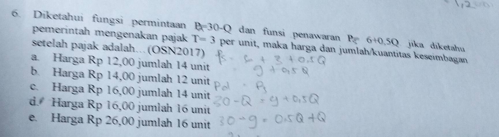 Diketahui fungsi permintaan P_R=30-Q dan funsi penawaran P=6+0.5Q jika diketahu
pemerintah mengenakan pajak T=3 per unit, maka harga dan jumlah/kuantitas keseimbagan
setelah pajak adalah.. (OSN2017)
a. Harga Rp 12,00 jumlah 14 unit
b. Harga Rp 14,00 jumlah 12 unit
c. Harga Rp 16,00 jumlah 14 unit
d. Harga Rp 16,00 jumlah 16 unit
e. Harga Rp 26,00 jumlah 16 unit