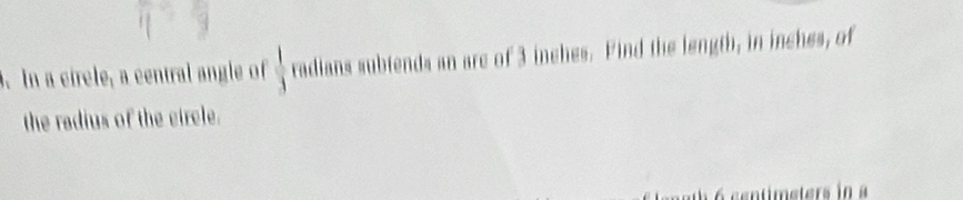 In a circle, a central angle of  1/3  radians subtends an are of 3 inches. Find the length, in inches, of 
the radius of the circle. 
à 6 centimeters in