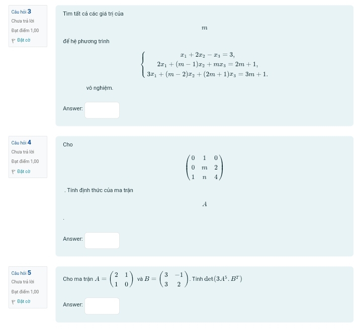 Câu hỏi 3 Tim tất cả các giá trị của 
Chưa trả lời 
Đạt điểm 1,00 m
Đặt cờ để hệ phương trình
beginarrayl .beginarrayr x_1+2x_2-x_3=3, 2x_1+(m-1)x_2+mx_3=2m+1, 3x_1+(m-2)x_2+(2m+1)x_3=3m+1.endarray.
vô nghiệm. 
Answer: 
Câu hỏi 4 Cho 
Chưa trả lời 
Đạt điểm 1,00
Đặt cờ
beginpmatrix 0&1&0 0&m&2 1&n&4endpmatrix. Tính định thức của ma trận 
A 
Answer: 
Câu hỏi 5 
Chưa trả lời Cho ma trận A=beginpmatrix 2&1 1&0endpmatrix và B=beginpmatrix 3&-1 3&2endpmatrix. Tính det (3A^5.B^T)
Đạt điểm 1,00 
Đặt cờ Answer: