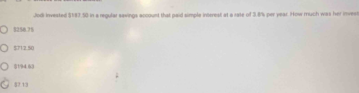 Jodi invested $187.50 in a regular savings account that paid simple interest at a rate of 3.8% per year. How much was her invest
$258.75
$712.50
$194.63
$7.13