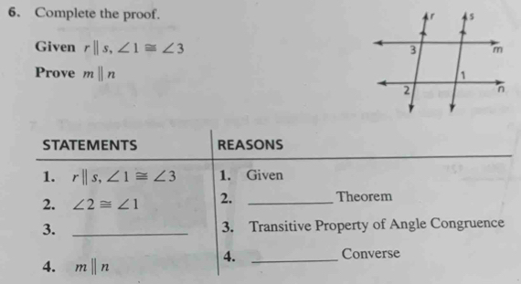 Complete the proof. 
Given rparallel s, ∠ 1≌ ∠ 3
Prove mparallel n
STATEMENTS REASONS 
1. rparallel s, ∠ 1≌ ∠ 3 1. Given 
2. ∠ 2≌ ∠ 1 2. _Theorem 
3. _3. Transitive Property of Angle Congruence 
4. 
4. mparallel n _Converse