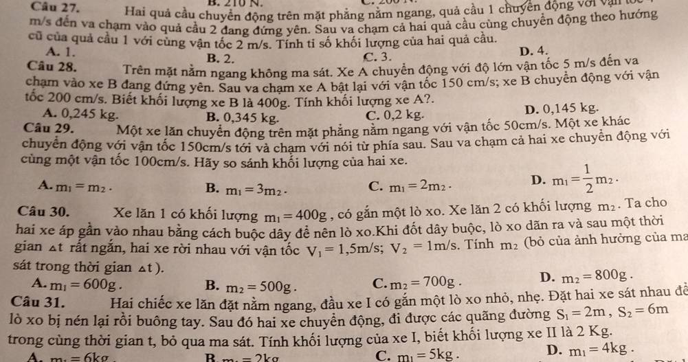 210 N.
Câu 27.  Hai quả cầu chuyển động trên mặt phẳng nằm ngang, quả cầu 1 chuyển động với vậu 
m/s đến va chạm vào quả cầu 2 đang đứng yên. Sau va chạm cả hai quả cầu cùng chuyển động theo hướng
cũ của quả cầu 1 với cùng vận tốc 2 m/s. Tính ti số khối lượng của hai quả cầu.
A. 1. B. 2. C. 3.
D. 4.
Câu 28. Trên mặt nằm ngang không ma sát. Xe A chuyển động với độ lớn vận tốc 5 m/s đến va
chạm vào xe B đang đứng yên. Sau va chạm xe A bật lại với vận tốc 150 cm/s; xe B chuyển động với vận
tốc 200 cm/s. Biết khối lượng xe B là 400g. Tính khối lượng xe A?.
A. 0,245 kg. B. 0,345 kg. C. 0,2 kg. D. 0,145 kg.
Câu 29. Một xe lăn chuyển động trên mặt phẳng năm ngang với vận tốc 50cm/s. Một xe khác
chuyển động với vận tốc 150cm/s tới và chạm với nói từ phía sau. Sau va chạm cả hai xe chuyển động với
cùng một vận tốc 100cm/s. Hãy so sánh khối lượng của hai xe.
D. m_1= 1/2 m_2.
A. m_1=m_2. B. m_1=3m_2.
C. m_1=2m_2.
Câu 30. Xe lăn 1 có khối lượng m_1=400g , có gắn một lò xo. Xe lăn 2 có khối lượng m_2. Ta cho
hai xe áp gần vào nhau bằng cách buộc dây để nên lò xo.Khi đốt dây buộc, lò xo dãn ra và sau một thời
gian At rất ngắn, hai xe rời nhau với vận tốc V_1=1,5m/s;V_2=1m/s. Tính m_2 (bỏ của ảnh hưởng của ma
sát trong thời gian Δt ). D. m_2=800g.
A. m_1=600g. B. m_2=500g.
C. m_2=700g.
Câu 31. Hai chiếc xe lăn đặt nằm ngang, đầu xe I có gắn một lò xo nhỏ, nhẹ. Đặt hai xe sát nhau để
lò xo bị nén lại rồi buông tay. Sau đó hai xe chuyển động, đi được các quãng đường S_1=2m,S_2=6m
trong cùng thời gian t, bỏ qua ma sát. Tính khối lượng của xe I, biết khối lượng xe II là 2 Kg.
A. m_=6kg R m=2kg
C. m_1=5kg.
D. m_1=4kg.