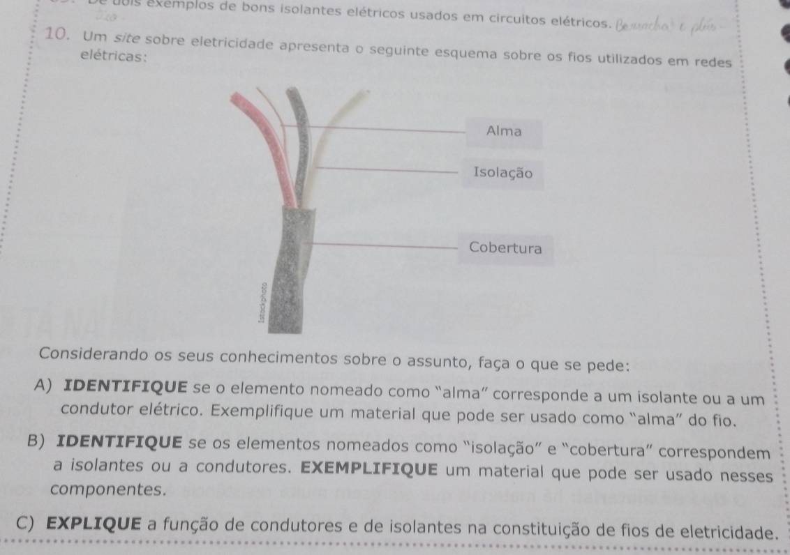 uuis exemplos de bons isolantes elétricos usados em circuitos elétricos. 
10. Um site sobre eletricidade apresenta o seguinte esquema sobre os fios utilizados em redes 
elétricas: 
Considerando os seus conhecimentos sobre o assunto, faça o que se pede: 
A) IDENTIFIQUE se o elemento nomeado como “alma” corresponde a um isolante ou a um 
condutor elétrico. Exemplifique um material que pode ser usado como “alma” do fio. 
B) IDENTIFIQUE se os elementos nomeados como “isolação” e “cobertura” correspondem 
a isolantes ou a condutores. EXEMPLIFIQUE um material que pode ser usado nesses 
componentes. 
C) EXPLIQUE a função de condutores e de isolantes na constituição de fios de eletricidade.