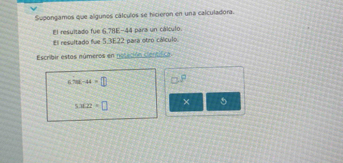 Supongamos que algunos cálculos se hicieron en una calculadora. 
El resultado fue 6,78E-44 para un cálculo. 
El resultado fue 5.3E22 para otro cálculo. 
Escribir estos números en notación científica
6.78E-44=□ □ .P
5.3E22=□
× 5