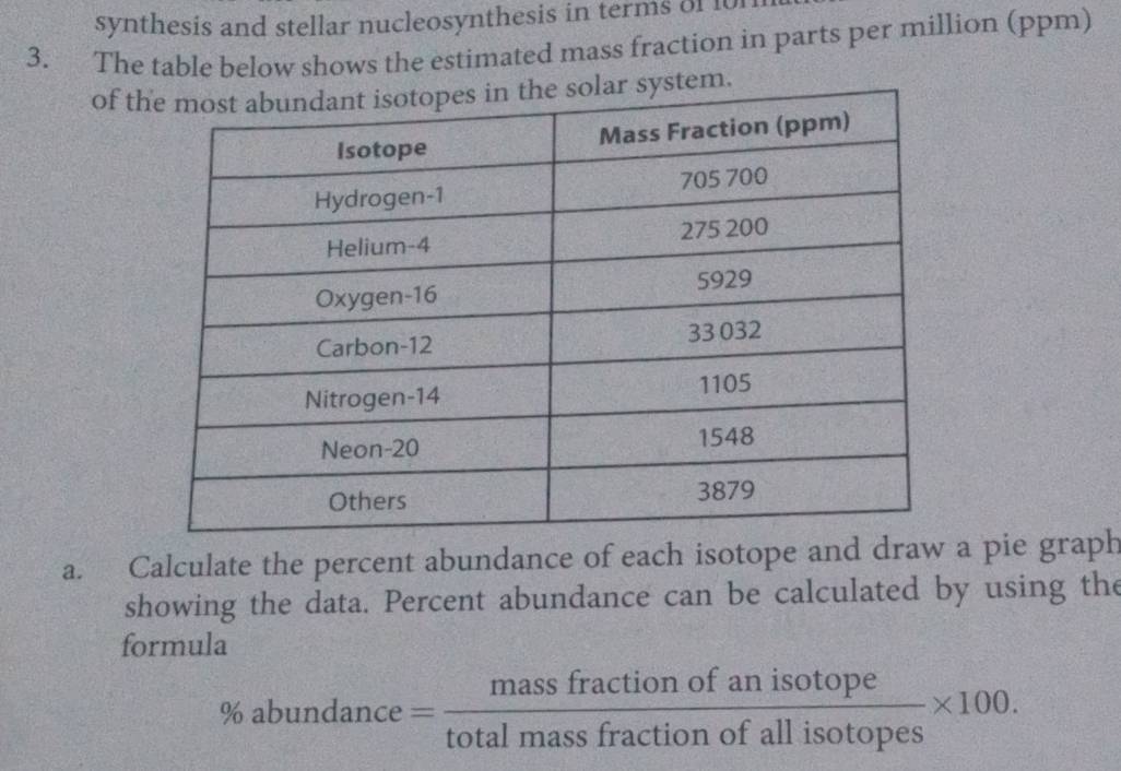 synthesis and stellar nucleosynthesis in terms of 10n
3. The table below shows the estimated mass fraction in parts per million (ppm) 
of tem. 
a. Calculate the percent abundance of each isotope and draw a pie graph 
showing the data. Percent abundance can be calculated by using the 
formula 
%a bundance= massfractionofanisotope/totalmassfractionofallisotopes * 100.