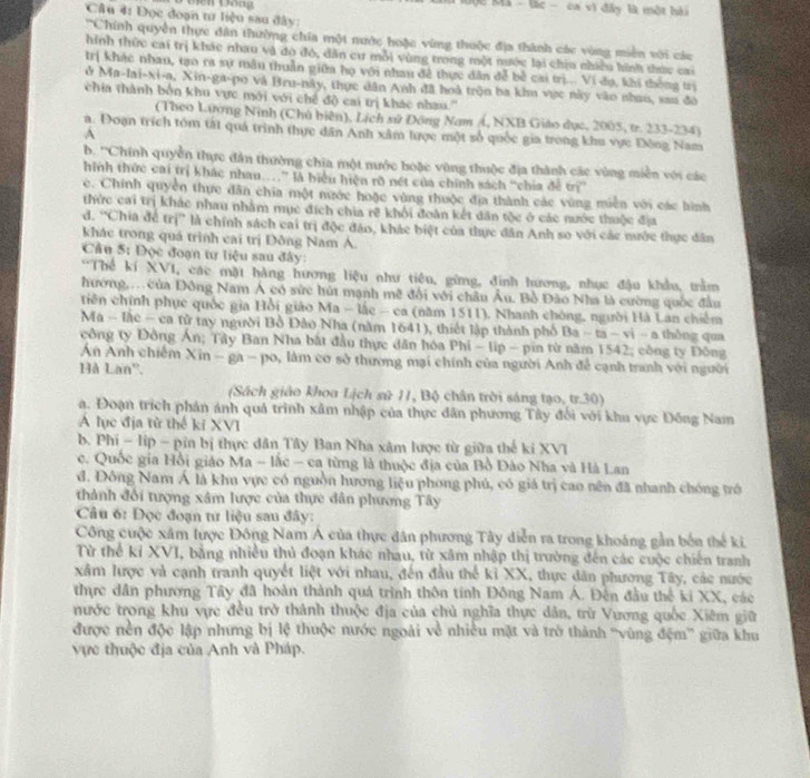 Mộc Mã - lác -  ca vì đây là một hài
Câu 4: Đọc đoạn tư liệu sau đây:
''Chính quyền thực dân thường chia một nước hoặc vùng thuộc địa thành các vùng miền với các
hình thức cai trị khác nhau và do đó, dân cư mỗi vùng trong một nước lại chịu nhiều hình thức cai
trị khác nhan, tạo ra sự mâu thuần giữa họ với nhau đề thực dân đễ bề cai trị... Vi dụ, khi thống trị
ở Ma-lai-xi-a, Xin-ga-po và Bru-này, thực dân Anh đã hoà trận ba khu vực này vào nhau, sau đô
chia thành bởn khu vực mới với chế độ cai trị khác nhau.''
(Theo Lương Ninh (Chủ biên), Lịch sử Đông Nam /, NXB Giáo dục, 2005, tr. 233-234)
a. Đoạn trích tóm tất quả trình thực dân Anh xâm lược một số quốc gia trong khu vực Đông Nam
A
b. ''Chính quyền thực dân thường chia một mước hoặc vùng thuộc địa thành các vùng miền với các
hinh thức cai trị khác nhau…” là biểu hiện rỡ nét của chính sách “chía đề trì”
c. Chính quyền thực đân chia một nước hoặc vùng thuộc địa thành các vùng miền với các hình
thức cai trị khác nhau nhằm mục đích chia rẽ khối đoàn kết dân tộc ở các nước thuộc địa
d. 'Chia để trị” là chính sách cai trị độc đảo, khác biệt của thực dân Anh so với các nước thực dân
khác trong quá trình cai trị Đông Nam A.
Câu 5: Đọc đoạn tư liệu sau đây:
'Thể kí XVI, các mặt hàng hương liệu như tiêu, gừng, đinh hương, nhục đậu khẩu, trầm
hướng. của Đông Nam Á có sức hút mạnh mẽ đội với châu Âu. Bồ Đào Nha là cường quốc đầu
tiên chính phục quốc gia Hồi giáo Ma - lắc - ca (năm 1511), Nhanh chóng, người Hà Lan chiếm
Ma - làc - ca tử tay người Bồ Đảo Nha (năm 1641), thiết lập thành phố |5a-ta-v|-a thông qua
công ty Đông Án; Tây Ban Nha bắt đầu thực dân hóa Phi - lip - pin từ năm 1542; công ty Đông
An Anh chiếm Xin - ga - po, làm cơ sở thương mại chính của người Anh để cạnh tranh với người
Hà Lan'.
(Sách giáo khoa Lịch sử 11, Bộ chân trời sáng tạo, tr.30)
a. Đoạn trích phản ánh quả trình xâm nhập của thực dân phương Tây đối với khu vực Đồng Nam
A lục địa từ thể ki XVI
b. Phi - lip - pin bị thực dân Tây Ban Nha xâm lược từ giữa thế ki XVI
c. Quốc gia Hồi giáo Ma - lắc - ca từng là thuộc địa của Bồ Đào Nha và Hà Lan
đ. Đông Nam Á là khu vực có nguồn hương liệu phong phú, có giá trị cao nên đã nhanh chóng trớ
thành đối tượng xâm lược của thực dân phương Tây
Câu 6: Đọc đoạn tư liệu sau đây:
Công cuộc xâm lược Đông Nam Á của thực dân phương Tây diễn ra trong khoáng gần bến thế ki,
Từ thể kỉ XVI, bằng nhiều thủ đoạn khác nhau, từ xâm nhập thị trường đến các cuộc chiến tranh
xâm lược và cạnh tranh quyết liệt với nhau, đến đầu thể kỉ XX, thực dân phương Tây, các nước
thực dân phương Tây đã hoàn thành quá trình thôn tính Đông Nam Á. Đên đầu thể ki XX, các
nước trong khu vực đều trở thành thuộc địa của chủ nghĩa thực dân, trừ Vương quốc Xiêm giữ
được nền độc lập nhưng bị lệ thuộc nước ngoài về nhiều mặt và trở thành ''vùng đệm'' giữa khu
vực thuộc địa của Anh và Pháp.