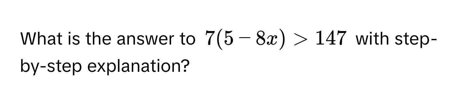 What is the answer to $7(5 - 8x) > 147$ with step-by-step explanation?