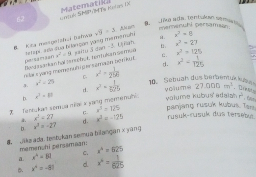 Matematika
62 untuk SMP/MTs Kelas IX
9. Jika ada, tentukan semua bis
6. Kita mengetahui bahwa sqrt(9)=3 , Akan memenuhi persamaan.
x^2=9 yaitu 3 dan -3. Ujilah. a.
persamaan tetapi, ada dua bilangan yang memenuhi
x^2=8
Berdasarkan hal tersebut, tentukan semua b. x^2=27
d. x^2= 1/125 
nilai x yang memenuhi persamaan berikut. C. x^2=125
a. x^2=25 C. x^2= 1/256 
b. x^2=81 d. x^2= 1/625  10 . eb uah e e 
volume
volume kubus'adalah
7. Tentukan semua nilai x yang memenuhi: 27.000m^3. Diketa r^3. den
a. x^3=27 C. x^3=125 panjang rusuk kubus. Tent
b. x^3=-27 d. x^3=-125 rusuk-rusuk dus tersebut.
8. Jika ada, tentukan semua bilangan x yang
memenuhi persamaan:
a. x^4=81 C. x^4=625
b. x^4=-81 d. x^4= 1/625 