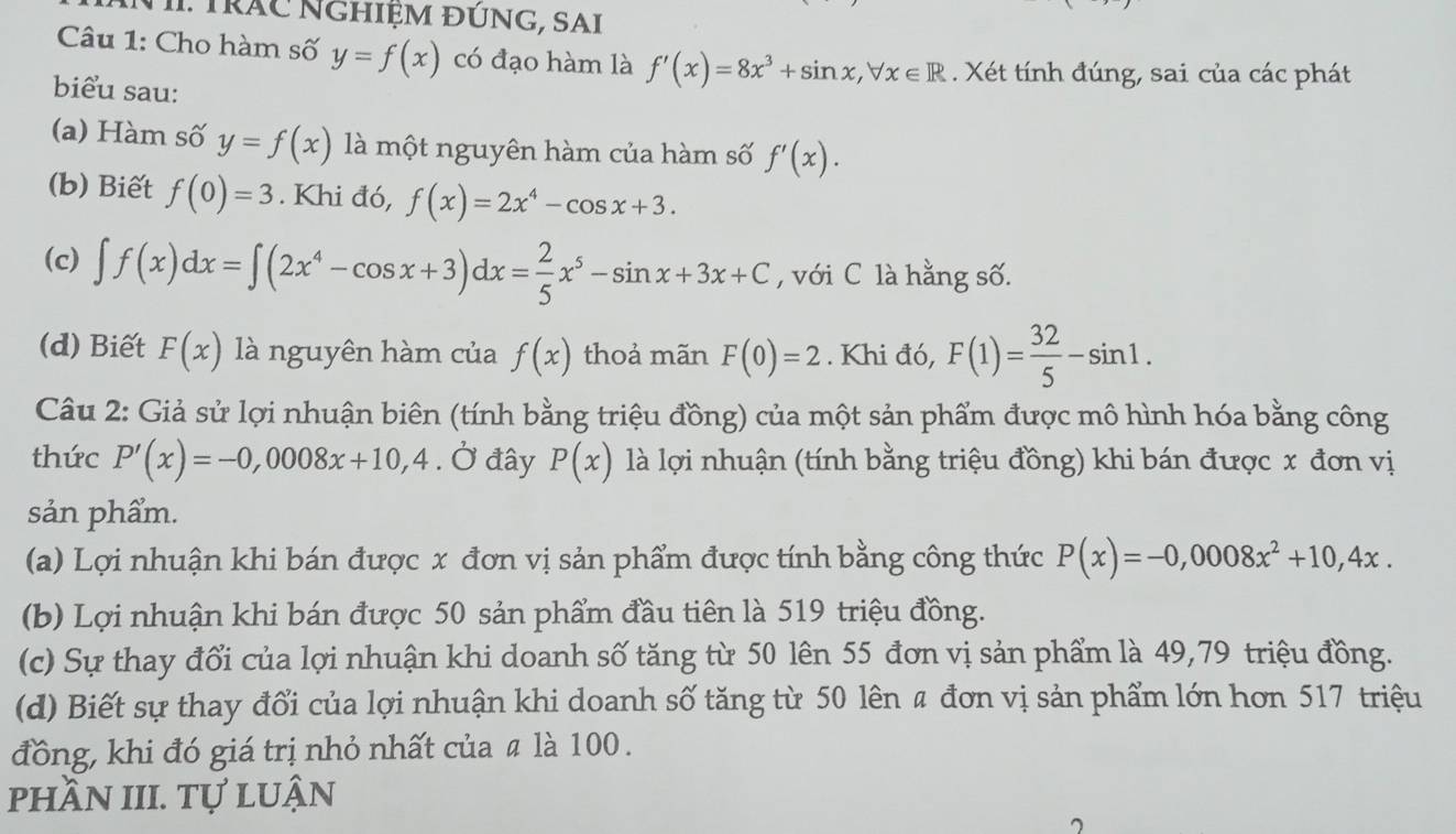 Trác NGhiệm ĐÚNG, SAI
Câu 1: Cho hàm số y=f(x) có đạo hàm là f'(x)=8x^3+sin x,forall x∈ R. Xét tính đúng, sai của các phát
biểu sau:
(a) Hàm số y=f(x) là một nguyên hàm của hàm số f'(x).
(b) Biết f(0)=3. Khi đó, f(x)=2x^4-cos x+3.
(c) ∈t f(x)dx=∈t (2x^4-cos x+3)dx= 2/5 x^5-sin x+3x+C , với C là hằng số.
(d) Biết F(x) là nguyên hàm của f(x) thoả mãn F(0)=2. Khi đó, F(1)= 32/5 -sin 1.
Câu 2: Giả sử lợi nhuận biên (tính bằng triệu đồng) của một sản phẩm được mô hình hóa bằng công
thức P'(x)=-0,0008x+10,4. Ở đây P(x) là lợi nhuận (tính bằng triệu đồng) khi bán được x đơn vị
sản phẩm.
(a) Lợi nhuận khi bán được x đơn vị sản phẩm được tính bằng công thức P(x)=-0,0008x^2+10,4x.
(b) Lợi nhuận khi bán được 50 sản phẩm đầu tiên là 519 triệu đồng.
(c) Sự thay đổi của lợi nhuận khi doanh số tăng từ 50 lên 55 đơn vị sản phẩm là 49,79 triệu đồng.
(d) Biết sự thay đổi của lợi nhuận khi doanh số tăng từ 50 lên # đơn vị sản phẩm lớn hơn 517 triệu
đồng, khi đó giá trị nhỏ nhất của # là 100.
phần III. tự luận