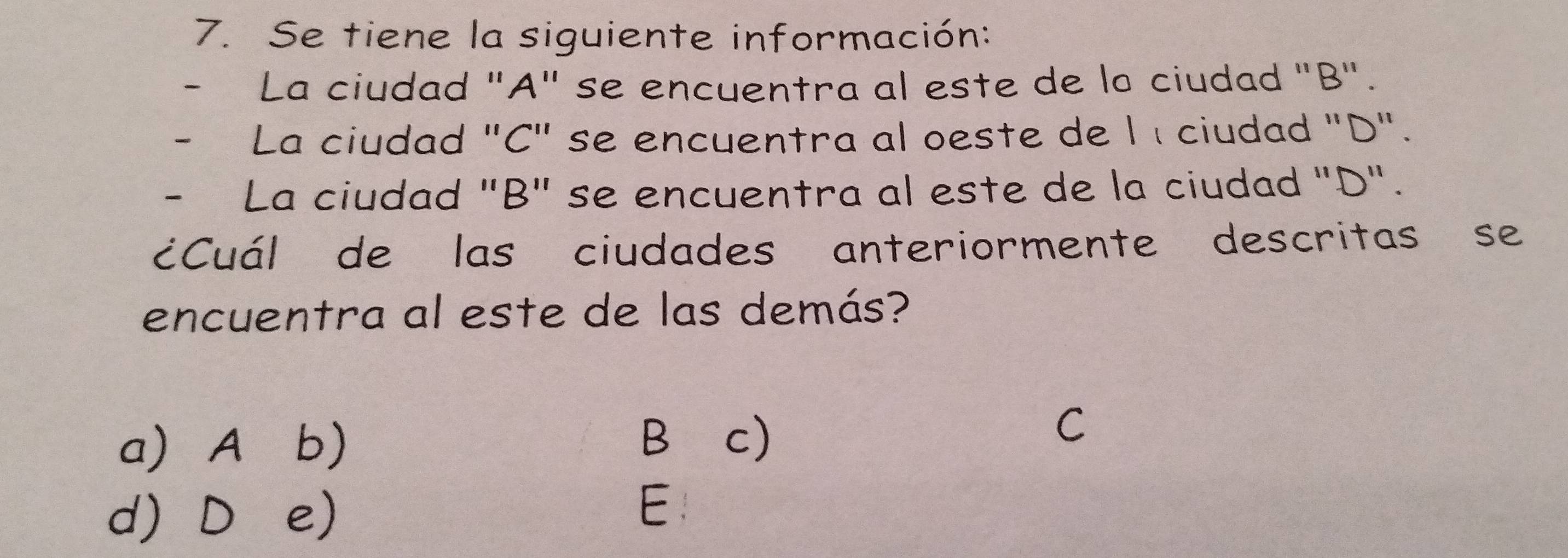 Se tiene la siguiente información:
La ciudad "A" se encuentra al este de la ciudad "B".
La ciudad "C" se encuentra al oeste de l í ciudad "D".
- La ciudad "B" se encuentra al este de la ciudad "D".
¿Cuál de las ciudades anteriormente descritas se
encuentra al este de las demás?
a) A b)
B⊆c)
C
d) D e)
E