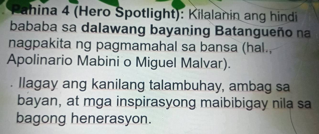 Pahina 4 (Hero Spotlight): Kilalanin ang hindi 
bababa sa dalawang bayaning Batangueño na 
nagpakita ng pagmamahal sa bansa (hal., 
Apolinario Mabini o Miguel Malvar). 
llagay ang kanilang talambuhay, ambag sa 
bayan, at mga inspirasyong maibibigay nila sa 
bagong henerasyon.