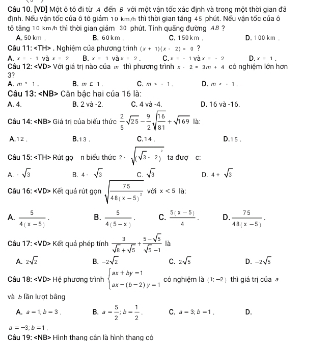 [VD] Một ô tô đi từ A đến B với một vận tốc xác định và trong một thời gian đã
định. Nếu vận tốc của ô tô giảm 10 km/h thì thời gian tăng 45 phút. Nếu vận tốc của ô
tổ tăng 10 km/h thì thời gian giảm 30 phút. Tính quãng đường AB ?
A. 50 km . B. 60 km . C. 1 50 k m . D. 100 km .
Câu 11: ∠ TH>. Nghiệm của phương trình (x+1)(x-2)=0 ?
A. x=-1 và x=2 B. x=1 và x=2. C. x=-1 và x=-2 D. x=1.
Câu 12: < <tex>VD> - Với giá trị nào của m thì phương trình x-2=3m+4 có nghiệm lớn hơn
3?
A. m^31. B. m£1. C. m>-1. D. m
Câu 13: ∠ NB> Căn bậc hai của 16 là:
A. 4. B. 2 và -2. C. 4 và -4. D. 16va-16.
Câu 1 4:∠ NB> Giá trị của biểu thức  2/5 sqrt(25)- 9/2 sqrt(frac 16)81+sqrt(169) là:
A.1 2 . B.1 3 . C. 1 4 . D.1 5 .
Câu 15: ∠ TH> Rút gọ n biểu thức 2-sqrt((sqrt 3)-2)^2 ta đượ c:
A. . sqrt(3) B. 4-sqrt(3) C. sqrt(3) D. 4+sqrt(3)
Câu 16: ∠ VD> Kết quả rút gọn sqrt(frac 75)48(x-5)^2 với x<5</tex> là:
A.  5/4(x-5) . B.  5/4(5-x) . C.  (5(x-5))/4 . D.  75/48(x-5) .
Câu 17:∠ VD> Kết quả phép tính  3/sqrt(8)+sqrt(5) + (5-sqrt(5))/sqrt(5)-1  là
A. 2sqrt(2) B. -2sqrt(2) C. 2sqrt(5) D. -2sqrt(5)
Câu 18:∠ VD> Hệ phương trình beginarrayl ax+by=1 ax-(b-2)y=1endarray. có nghiệm là (1;-2) thì giá trị của a
và b lần lượt bằng
A. a=1;b=3. B. a= 5/2 ;b= 1/2 . C. a=3;b=1, D.
a=-3;b=1.
Câu 19:∠ NB> - Hình thang cân là hình thang có